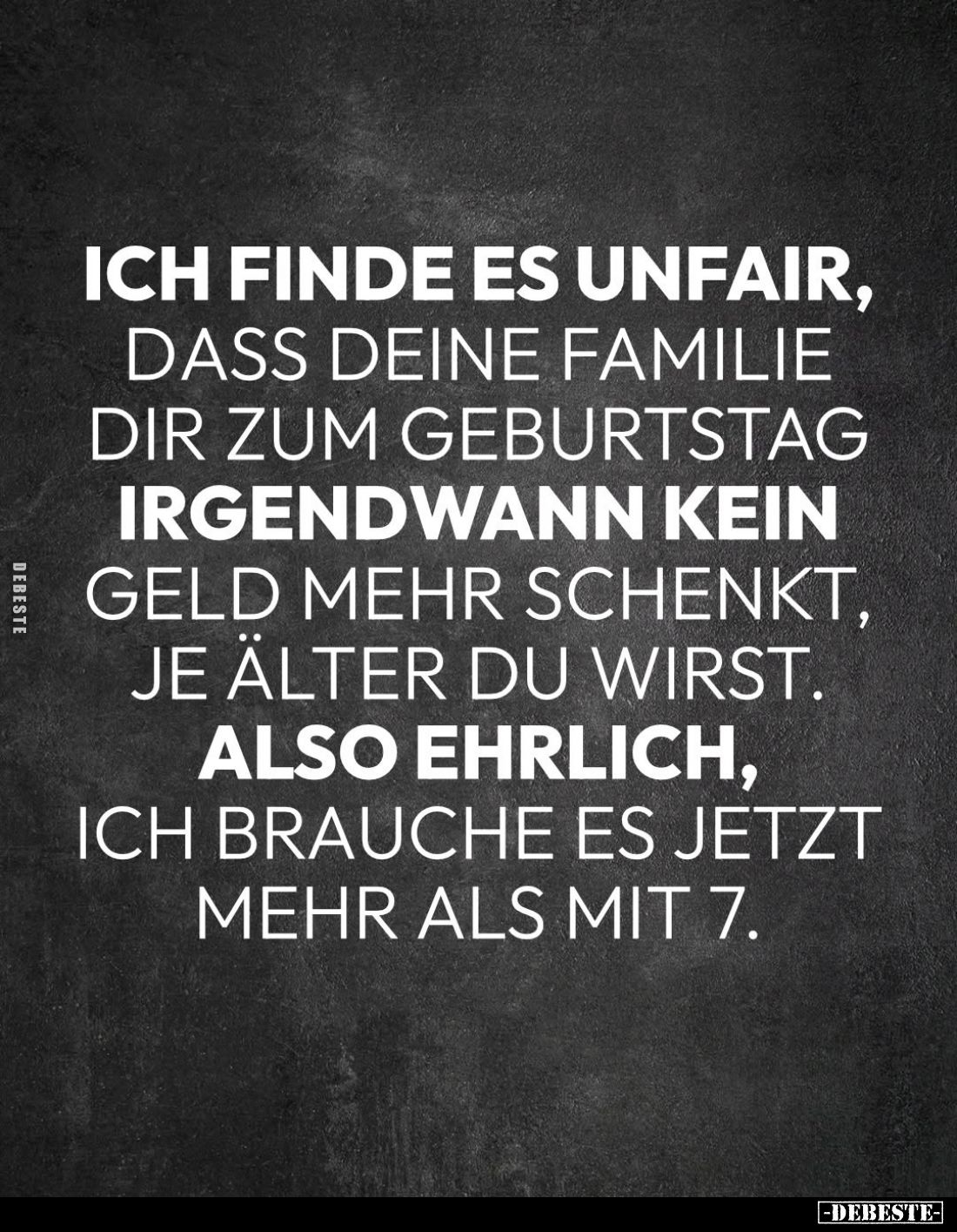 Ich finde es unfair, dass deine Familie dir zum Geburtstag irgendwann kein Geld mehr schenkt, je älter du wirst.
Also ehrlic...