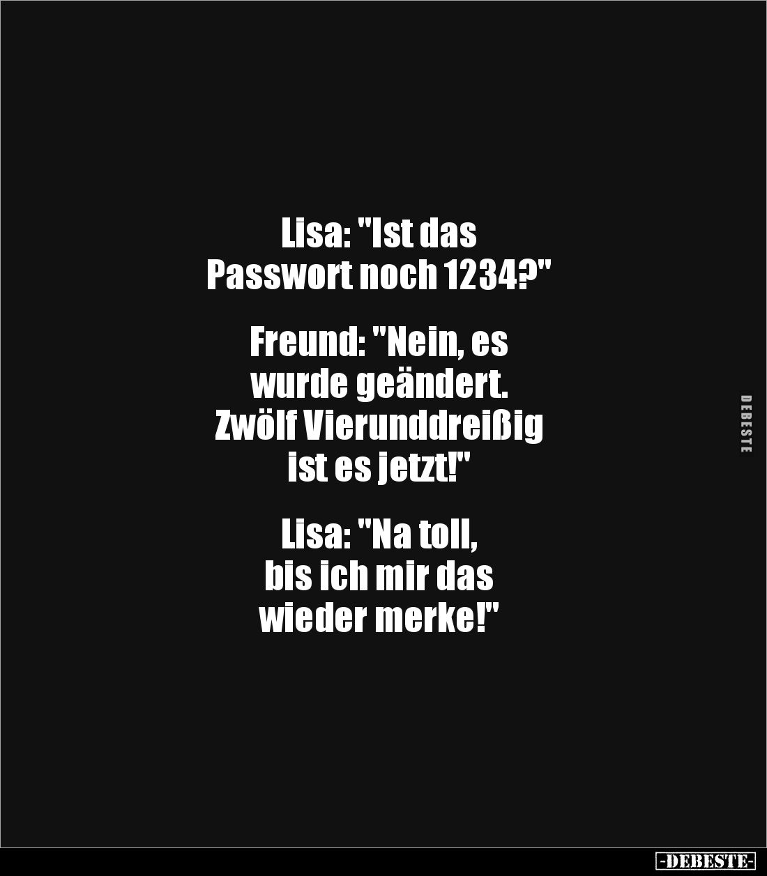 Lisa: "Ist das
Passwort noch 1234?"
Freund: "Nein, es
wurde geändert.
Zwölf Vierunddreißig
ist es ...