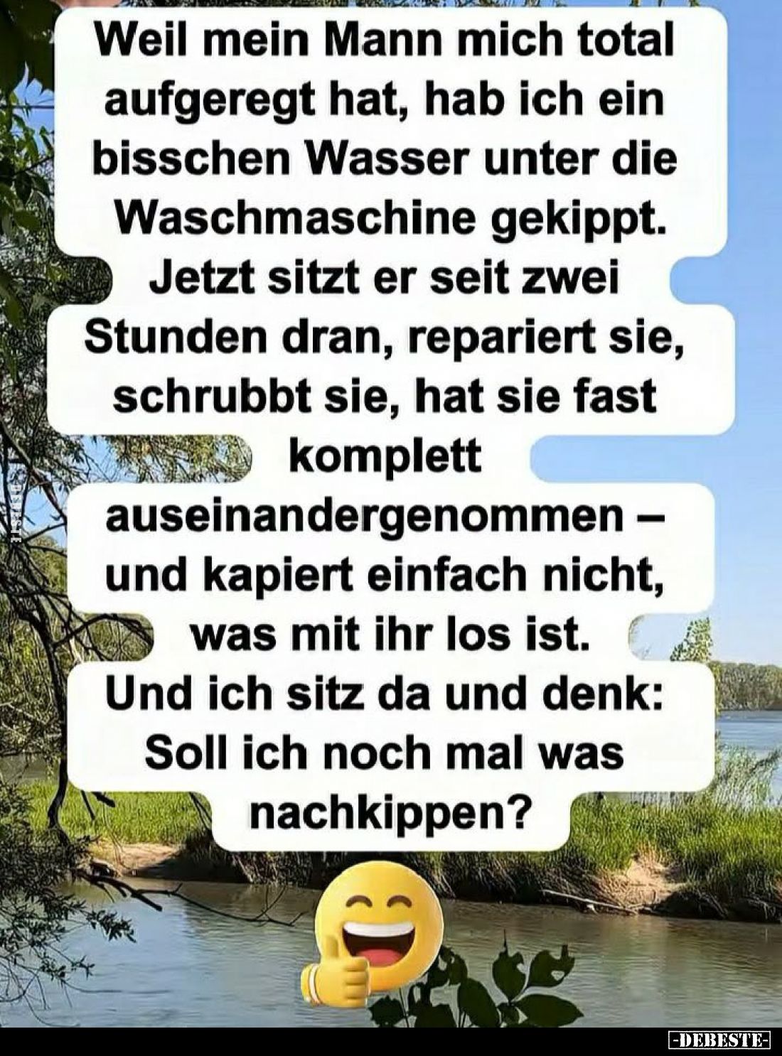 Weil mein Mann mich total aufgeregt hat, hab ich ein bisschen Wasser unter die Waschmaschine gekippt.
Jetzt sitzt er seit zw...
