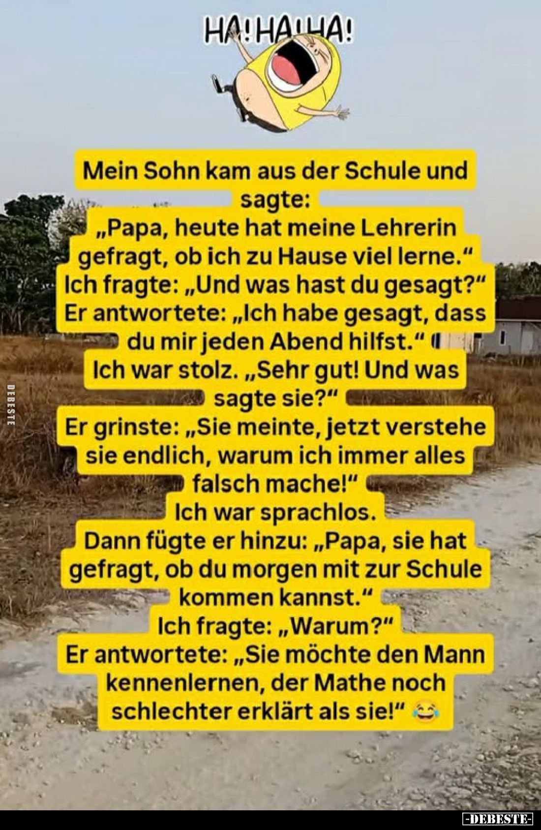 Mein Sohn kam aus der Schule und sagte:
„Papa, heute hat meine Lehrerin gefragt, ob ich zu Hause viel lerne."
Ich frag...