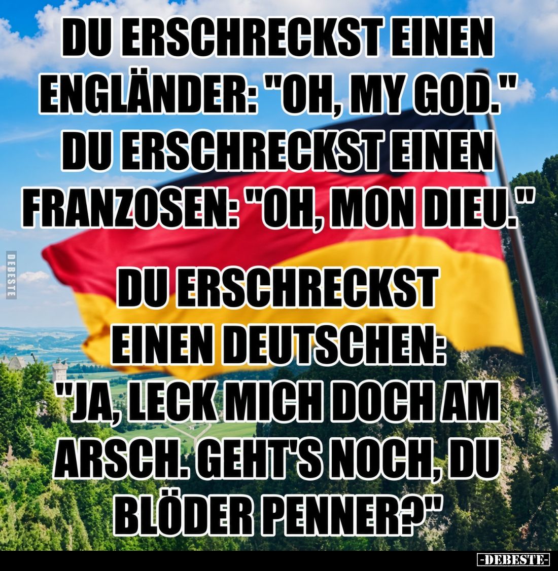 Du erschreckst einen Engländer: "Oh, my god." Du erschreckst einen Franzosen: "Oh, mon dieu."
Du erschre...