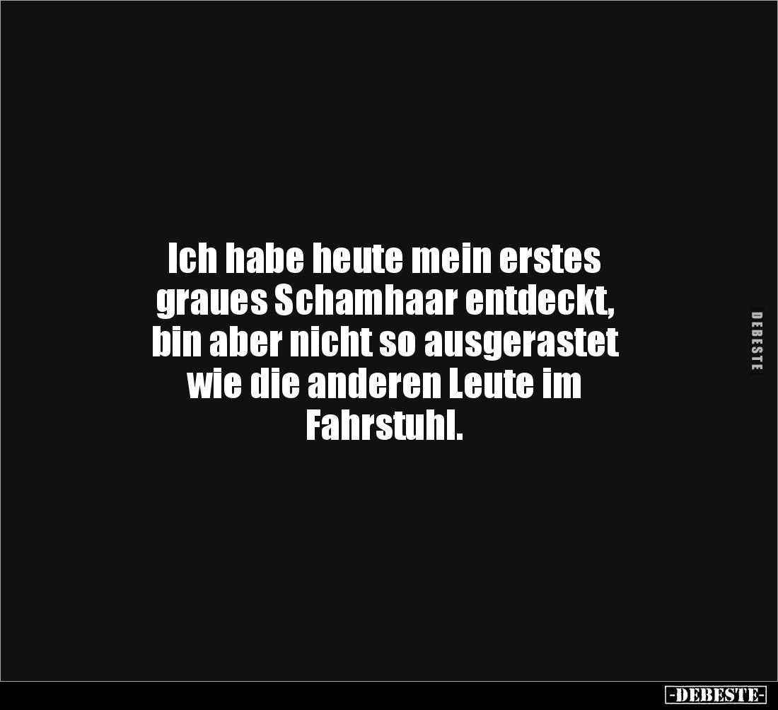 Ich habe heute mein erstes
graues Schamhaar entdeckt,
bin aber nicht so ausgerastet
wie die anderen Leute im
Fahrstuh...