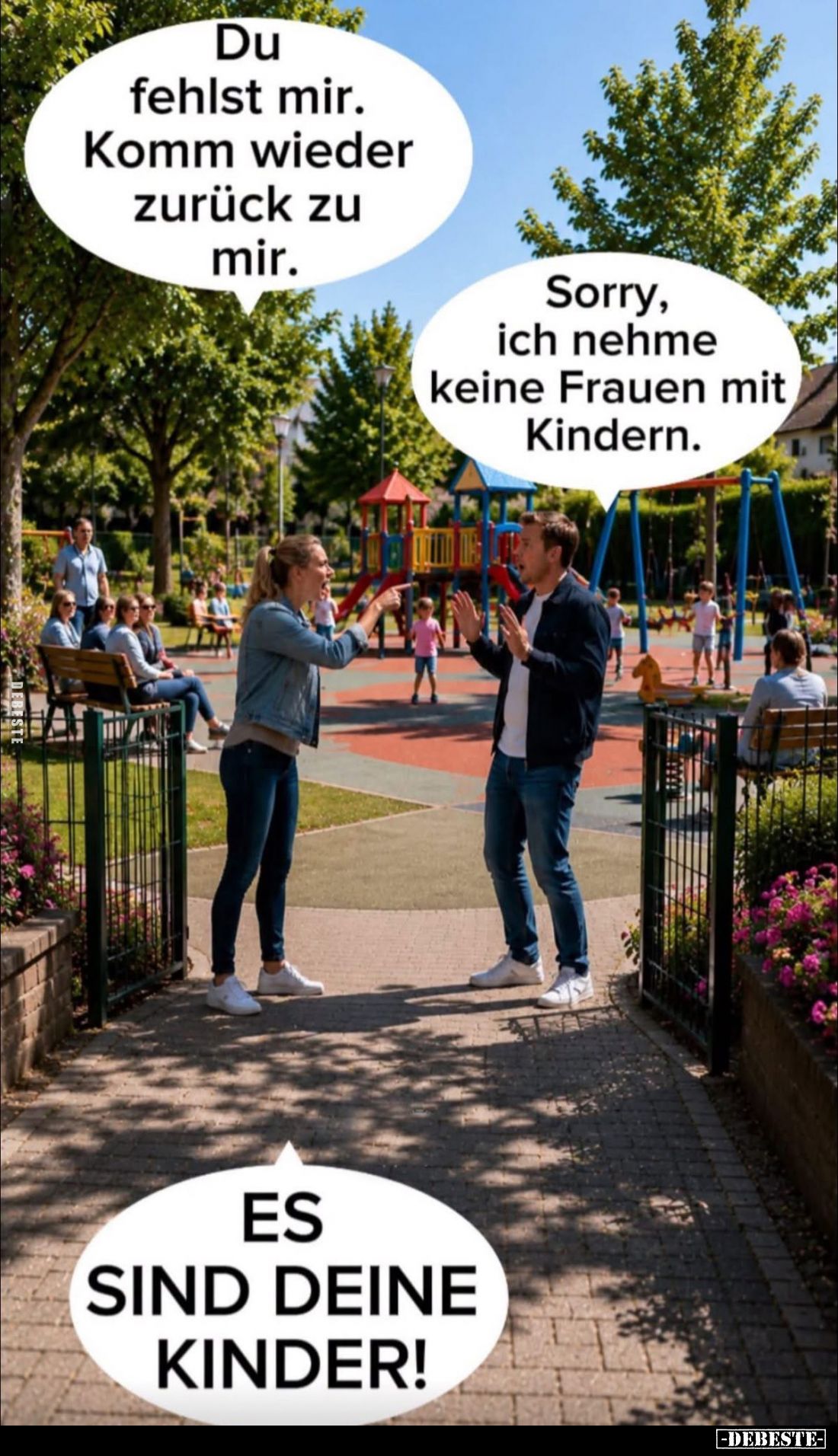 Du fehlst mir. Komm wieder zurück zu mir. -
Sorry, ich nehme keine Frauen mit Kindern. -
ES SIND DEIΝΕ KINDER!
