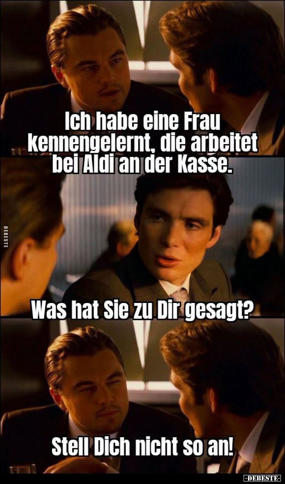 Ich habe eine Frau kennengelernt, die arbeitet bei Aldi an der Kasse. -
Was hat Sie zu Dir gesagt? -
Stell Dich nicht so an...
