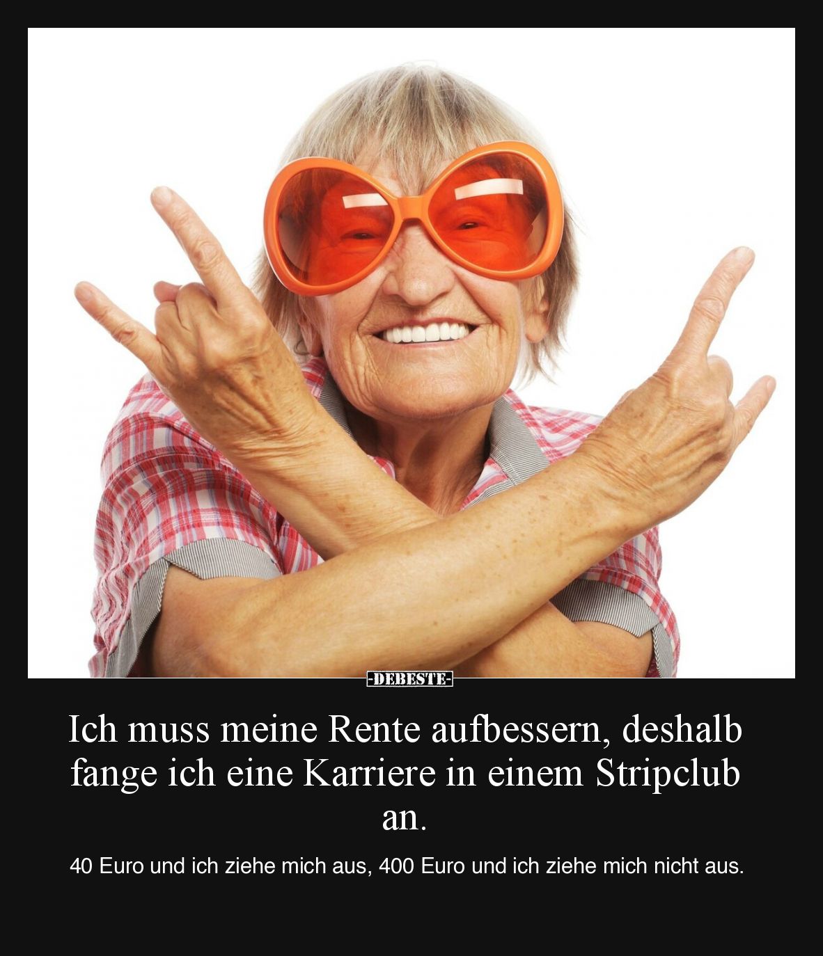 Ich muss meine Rente aufbessern, deshalb fange ich eine Karriere in einem Stripclub an.
40 Euro und ich ziehe mich aus, 40...