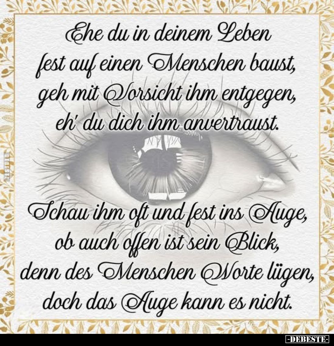 Ehe du in deinem Leben fest auf einen Menschen baust, geh mit Vorsicht ihm entgegen, eh' du dich ihm anvertraust.
Schau ihm ...