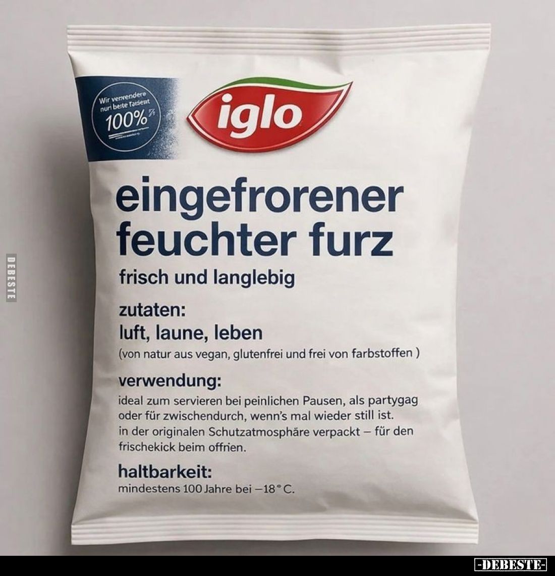 eingefrorener feuchter Furz
frisch und langlebig
Zutaten:
Luft, Laune, Leben
(von Natur aus vegan, glutenfrei und frei vo...