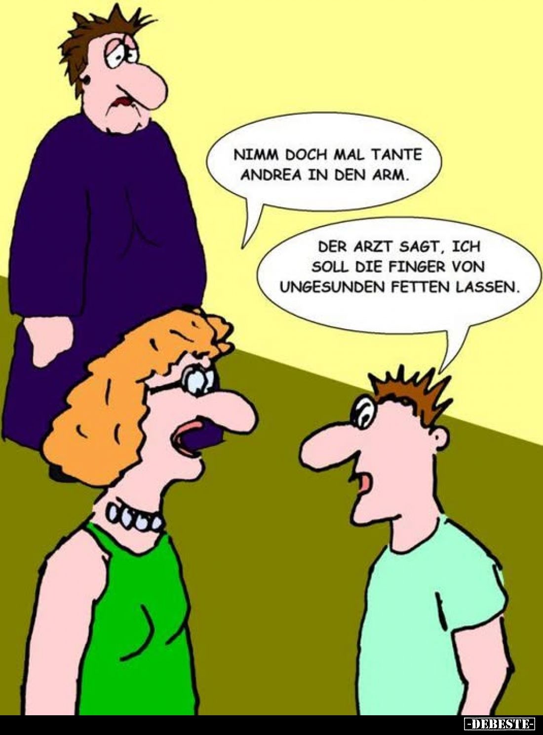 Nimm doch mal Tante Andrea in den Arm. -
Der Arzt sagt, ich soll die Finger von ungesunden Fetten lassen.