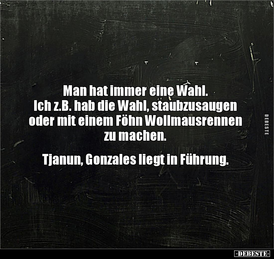 Man hat immer eine Wahl.
Ich z.B. hab die Wahl, staubzusaugen oder mit einem Föhn Wollmausrennen zu machen.


Tjanun, Gon...