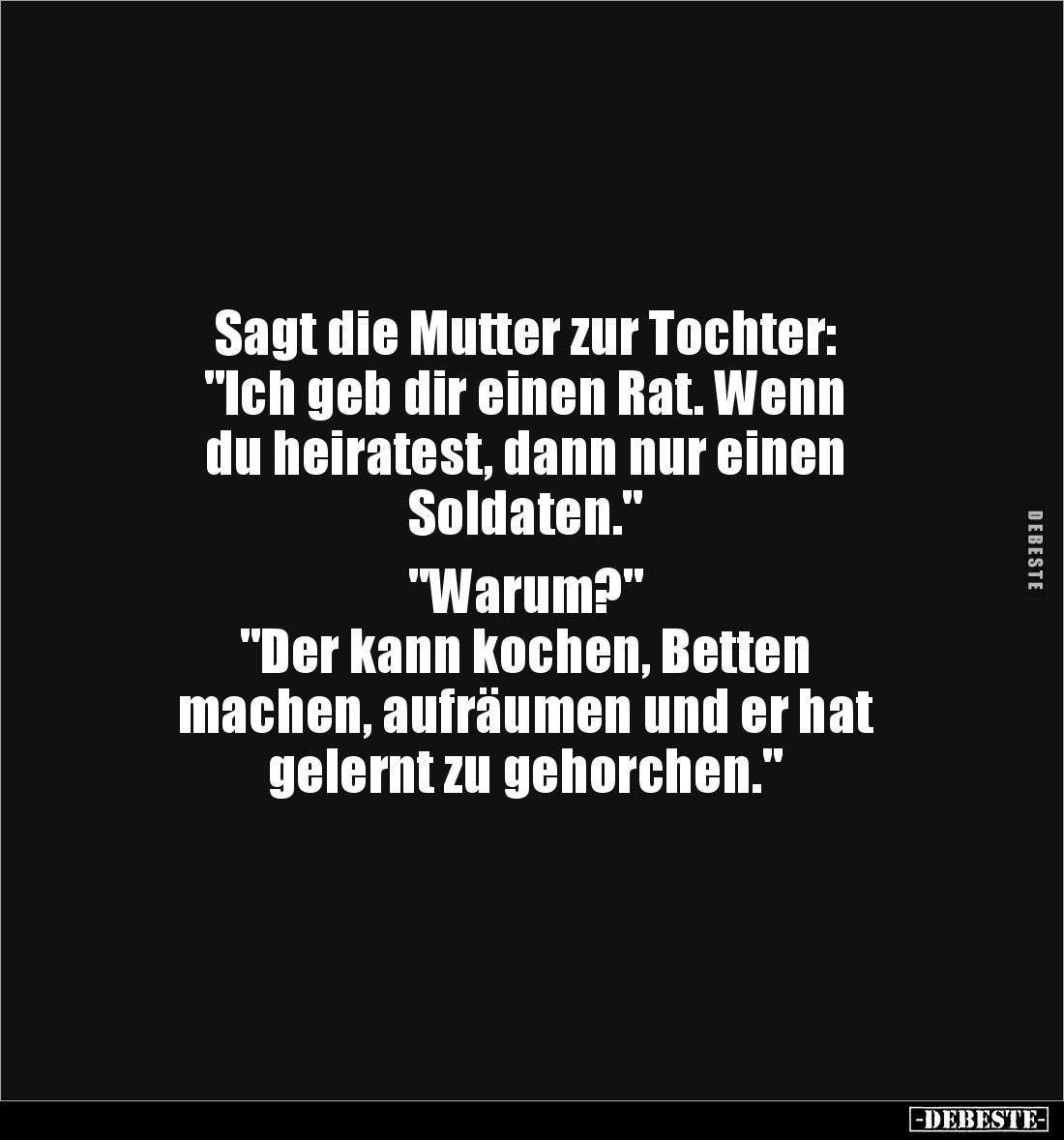 Sagt die Mutter zur Tochter: 
"Ich geb dir einen Rat. Wenn 
du heiratest, dann nur einen 
Soldaten."

"Wa...