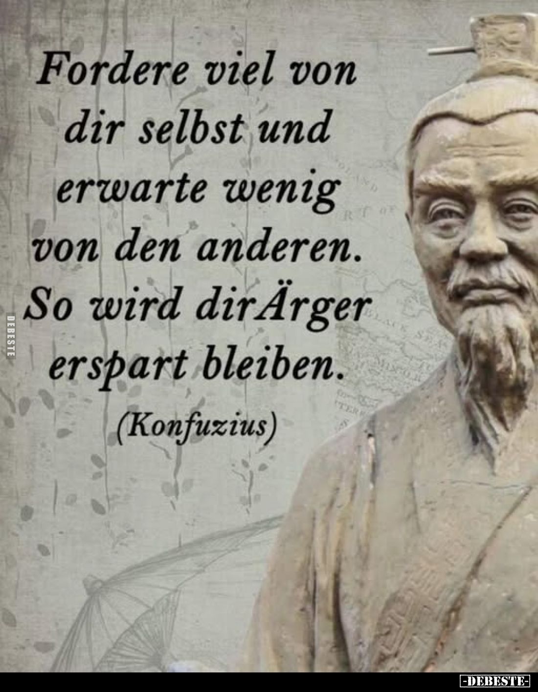 Fordere viel von dir selbst und erwarte wenig von den anderen. So wird dir Ärger erspart bleiben.
(Konfuzius)
