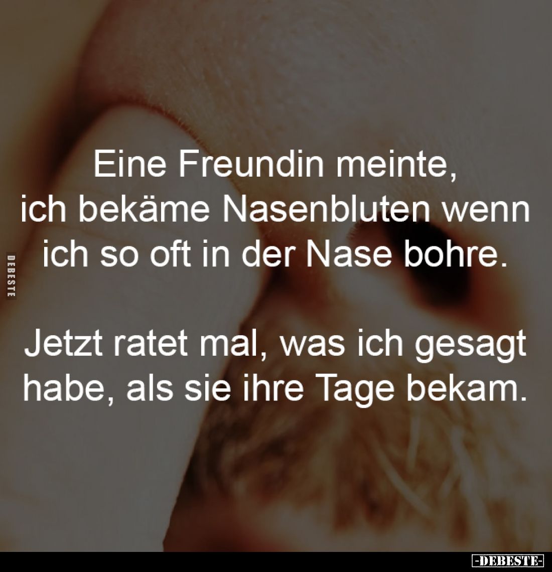 Eine Freundin meinte, 
ich bekäme Nasenbluten wenn 
ich so oft in der Nase bohre. 

Jetzt ratet mal, was ich gesagt 
hab...