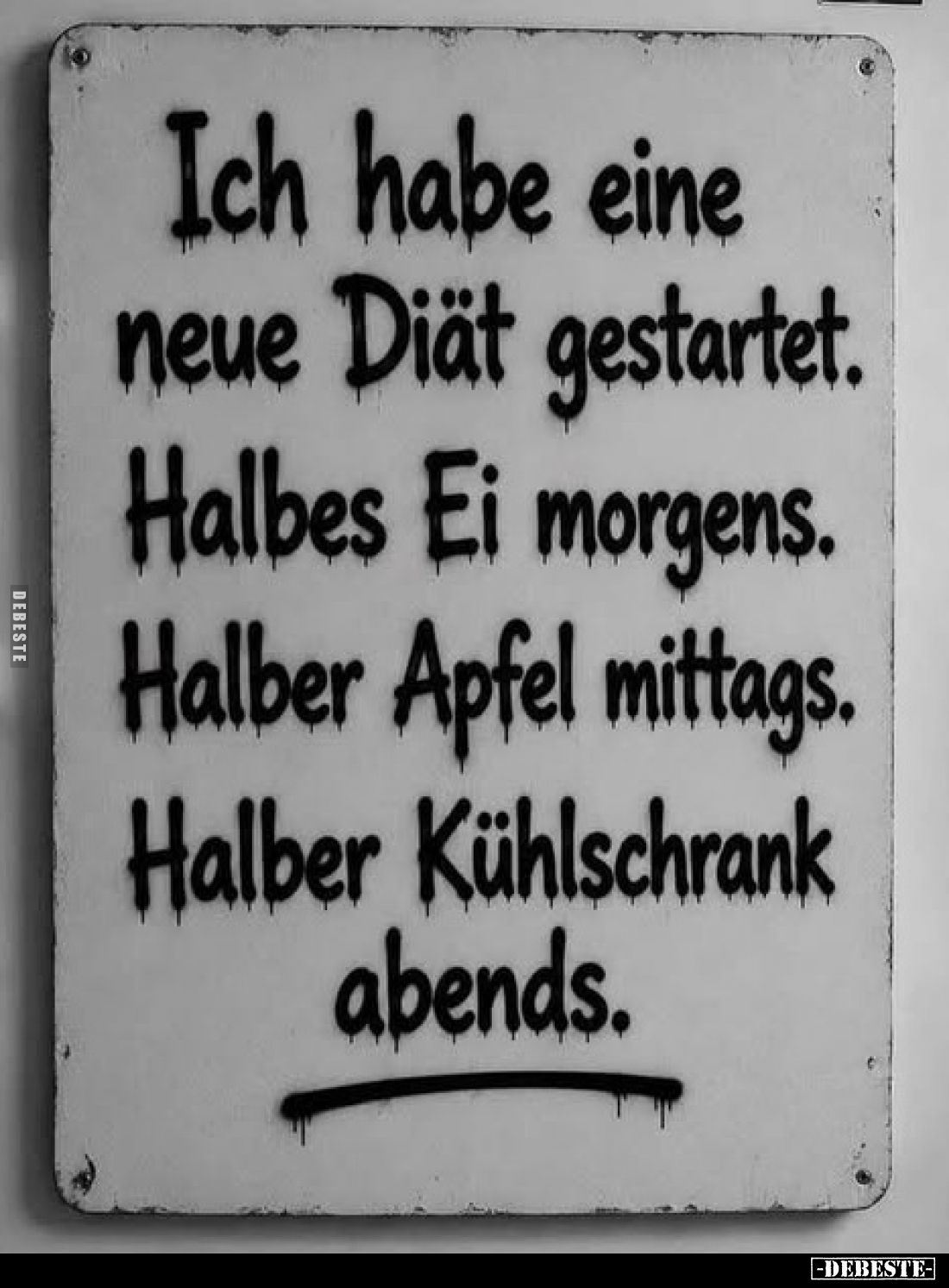 Ich habe eine neue Diät gestartet. Halbes Ei morgens. Halber Apfel mittags.
Halber Kühlschrank abends.