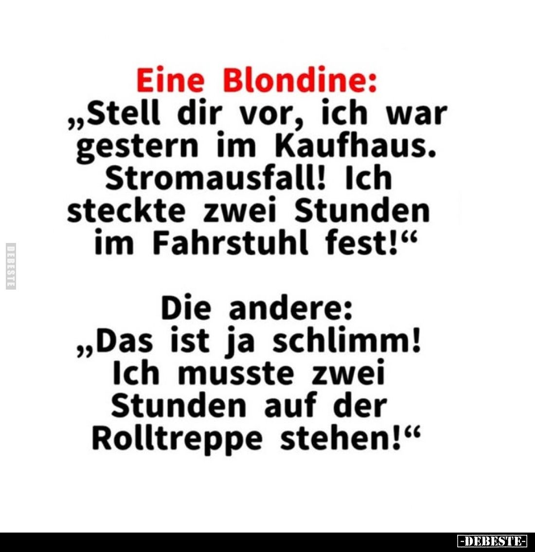 Eine Blondine:
„Stell dir vor, ich war gestern im Kaufhaus. Stromausfall! Ich steckte zwei Stunden im Fahrstuhl fest!“
Di...