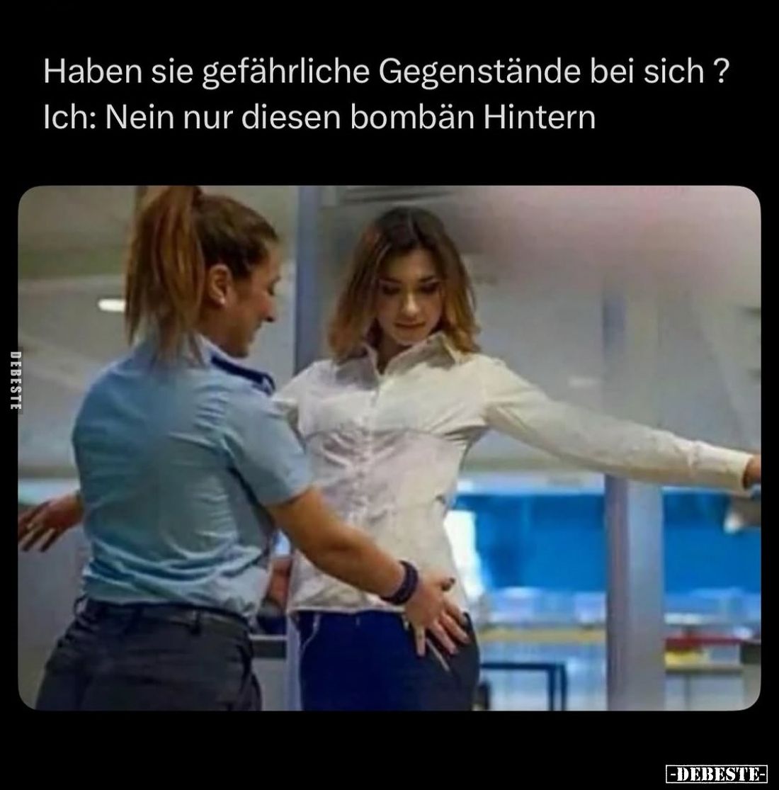 Haben sie gefährliche Gegenstände bei sich?
Ich: Nein nur diesen bombän Hintern.