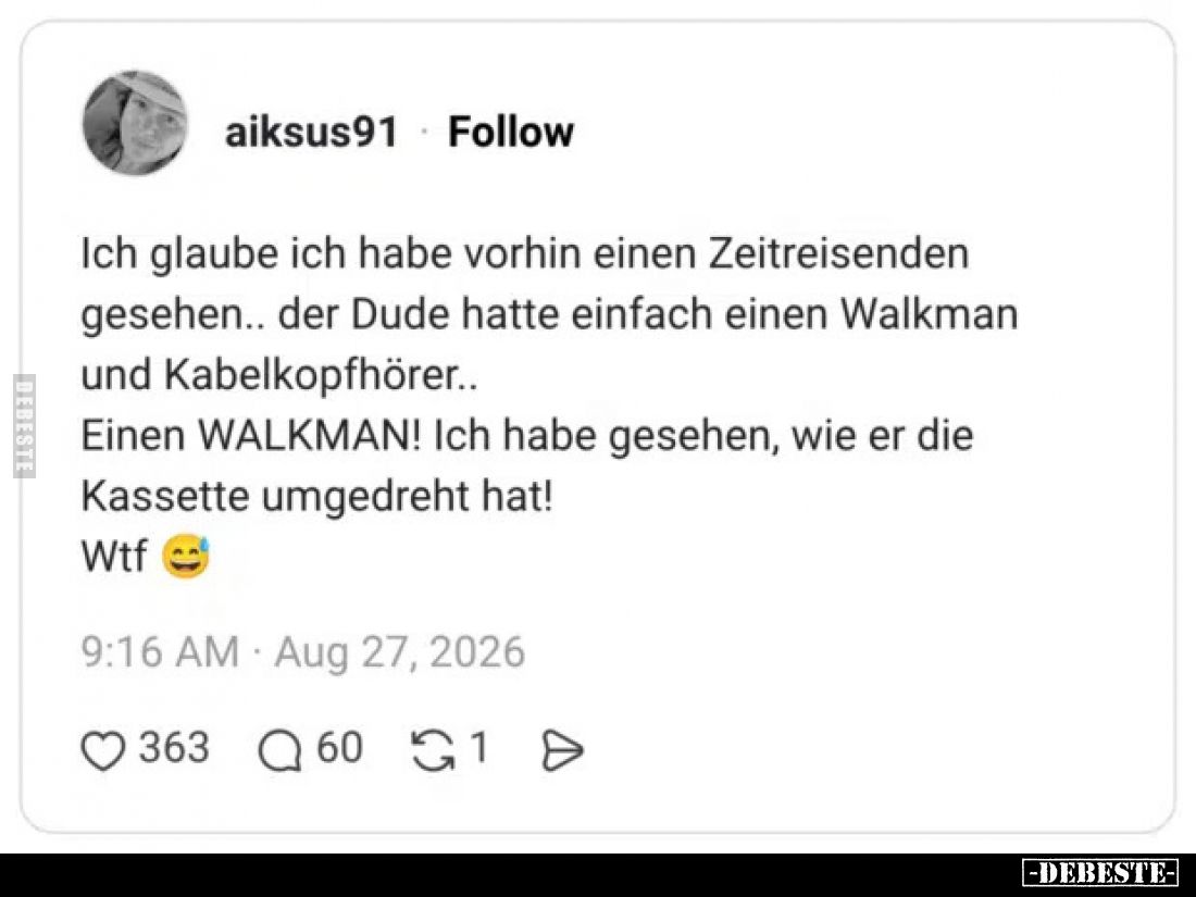 Ich glaube ich habe vorhin einen Zeitreisenden gesehen.. der Dude hatte einfach einen Walkman und Kabelkopfhörer..
Einen WAL...