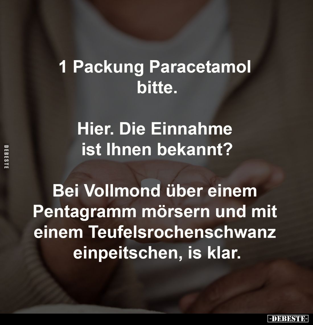 1 Packung Paracetamol 
bitte.
-
Hier. Die Einnahme 
ist Ihnen bekannt?
-
Bei Vollmond über einem 
Pentagramm mörsern u...