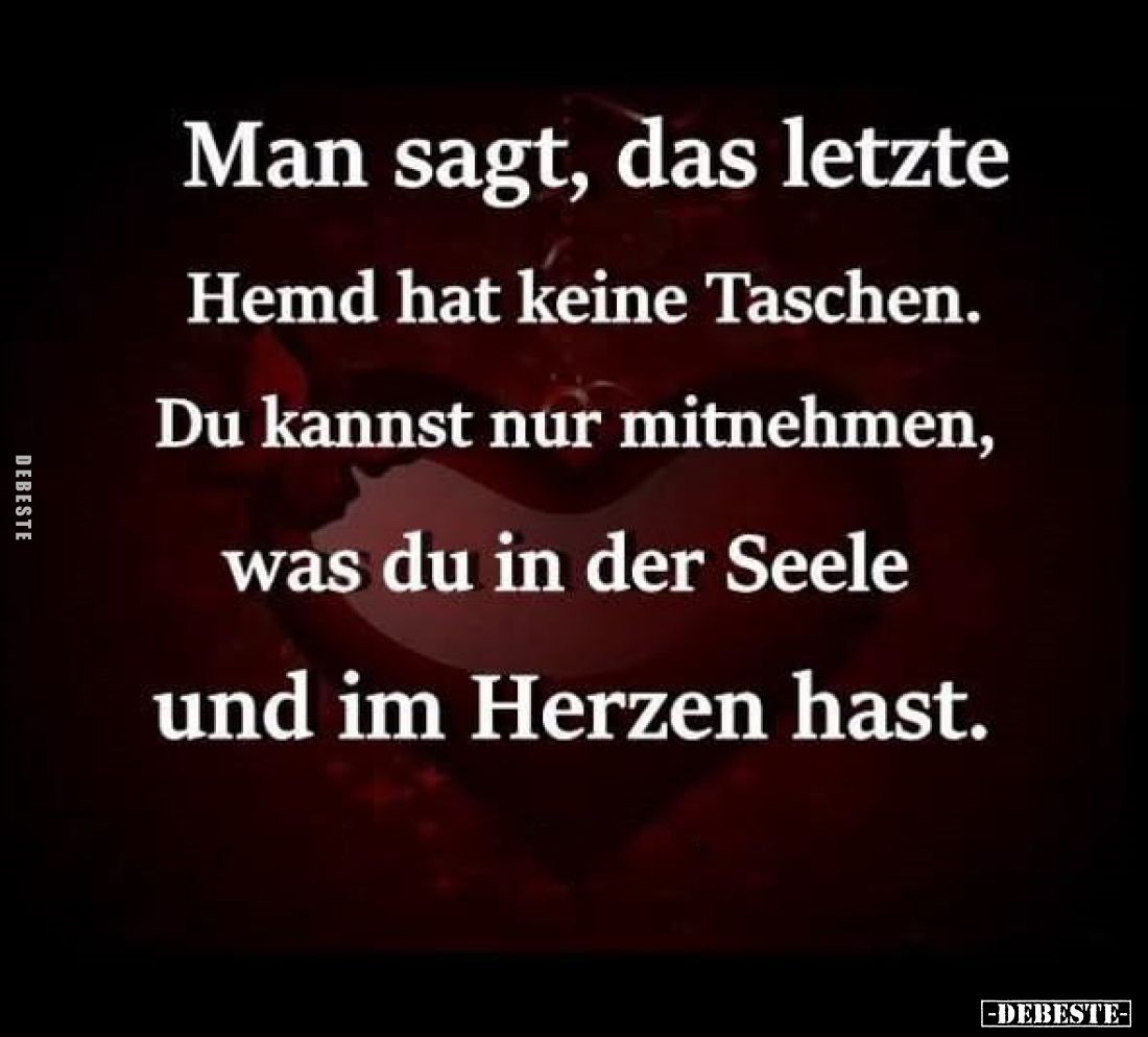 Man sagt, das letzte Hemd hat keine Taschen.
Du kannst nur mitnehmen, was du in der Seele und im Herzen hast.