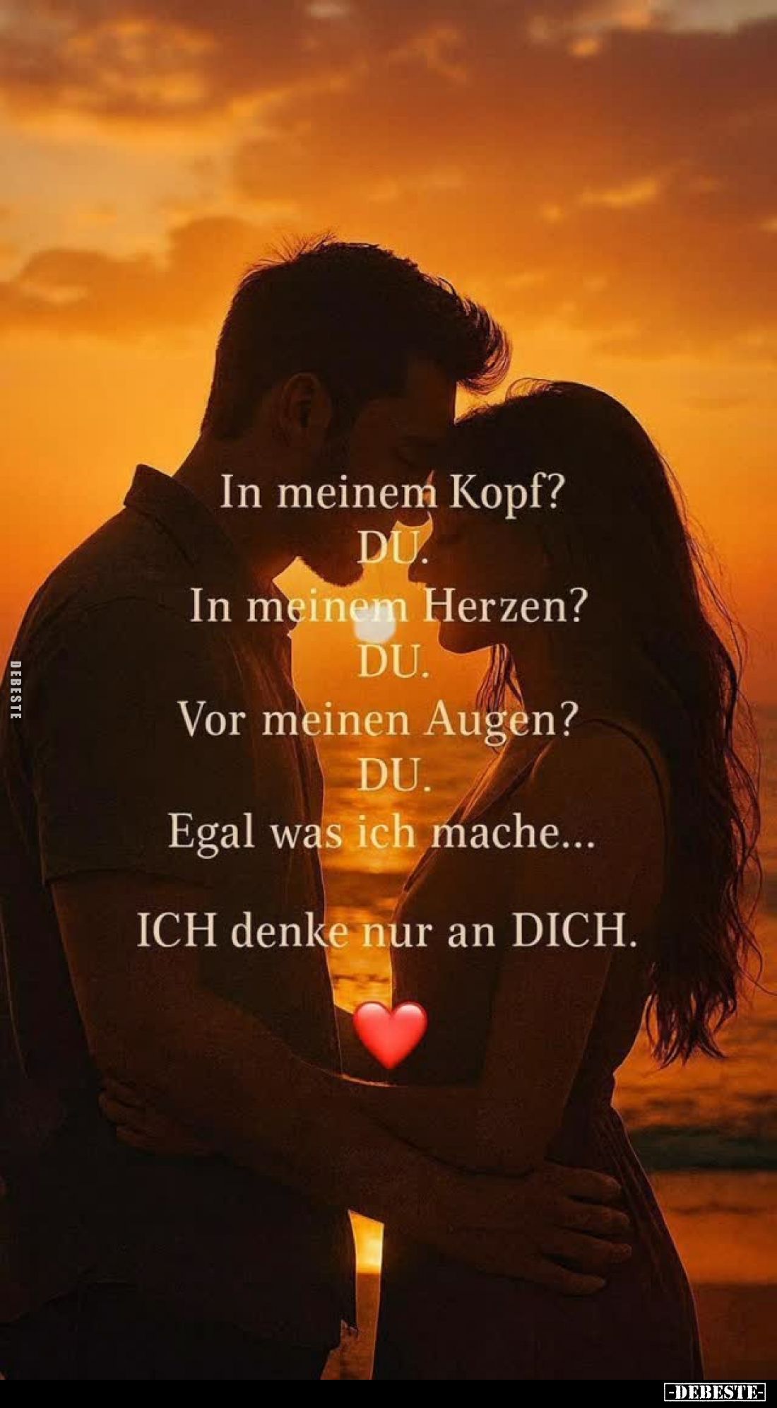In meinem Kopf? DU.
In meinem Herzen? DU.
Vor meinen Augen? DU.
Egal was ich mache...
ICH denke nur an DICH.