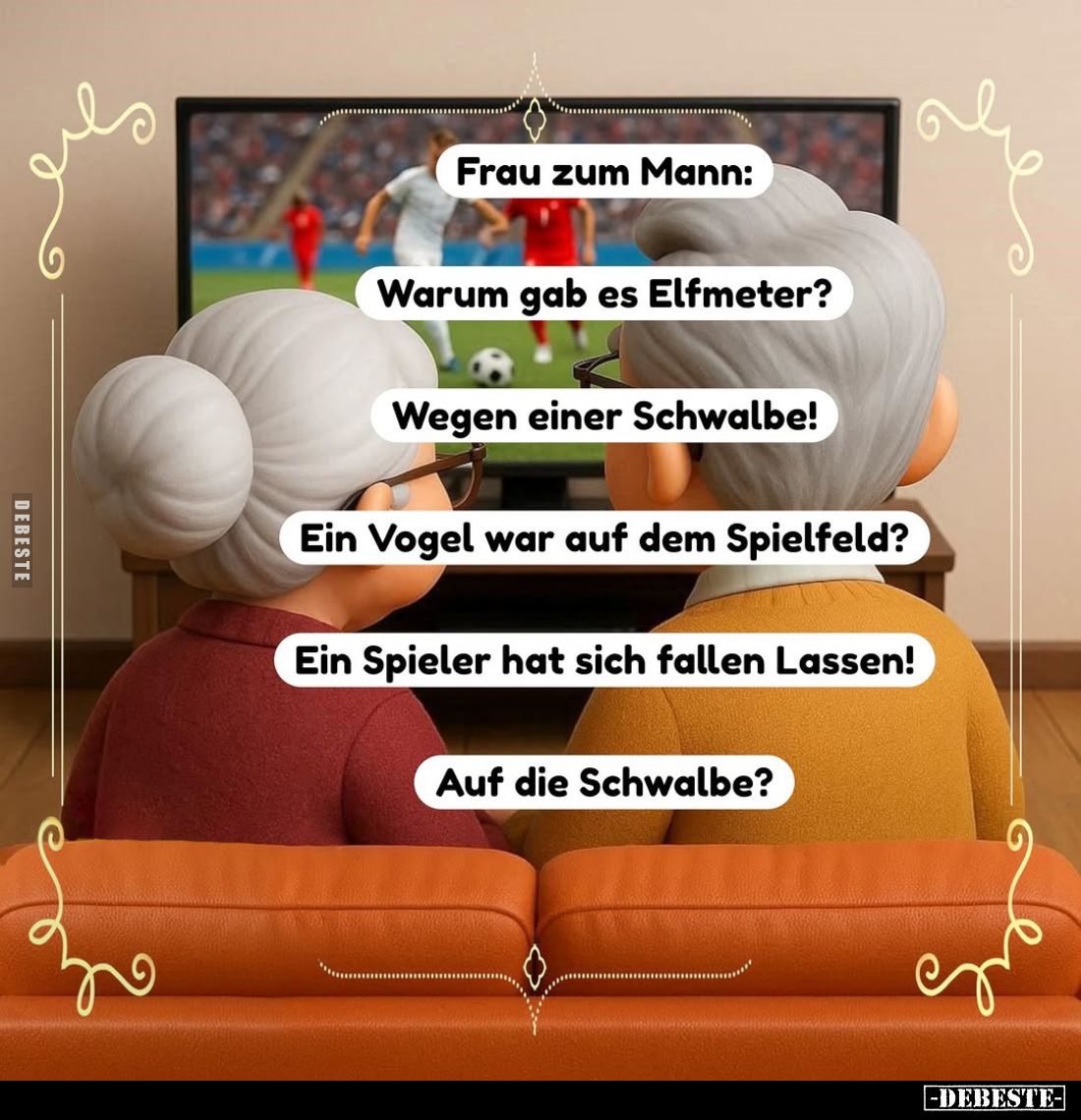 Frau zum Mann:
Warum gab es Elfmeter?
Wegen einer Schwalbe!
Ein Vogel war auf dem Spielfeld?
Ein Spieler hat sich fallen ...