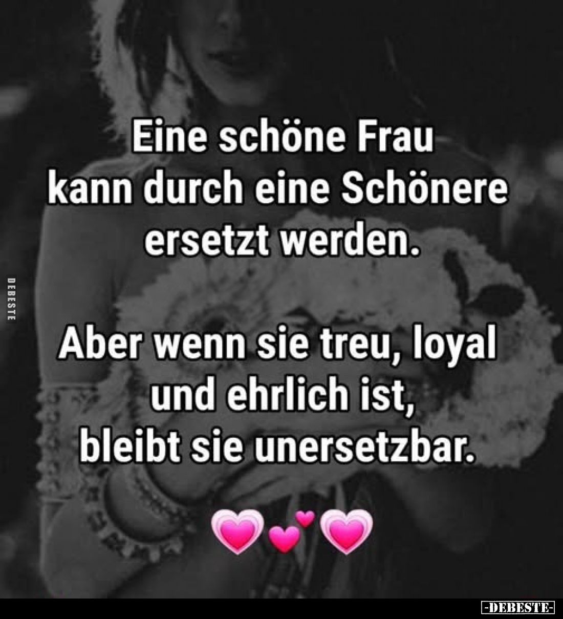 Eine schöne Frau kann durch eine Schönere ersetzt werden.

Aber wenn sie treu, loyal und ehrlich ist, bleibt sie unersetzba...