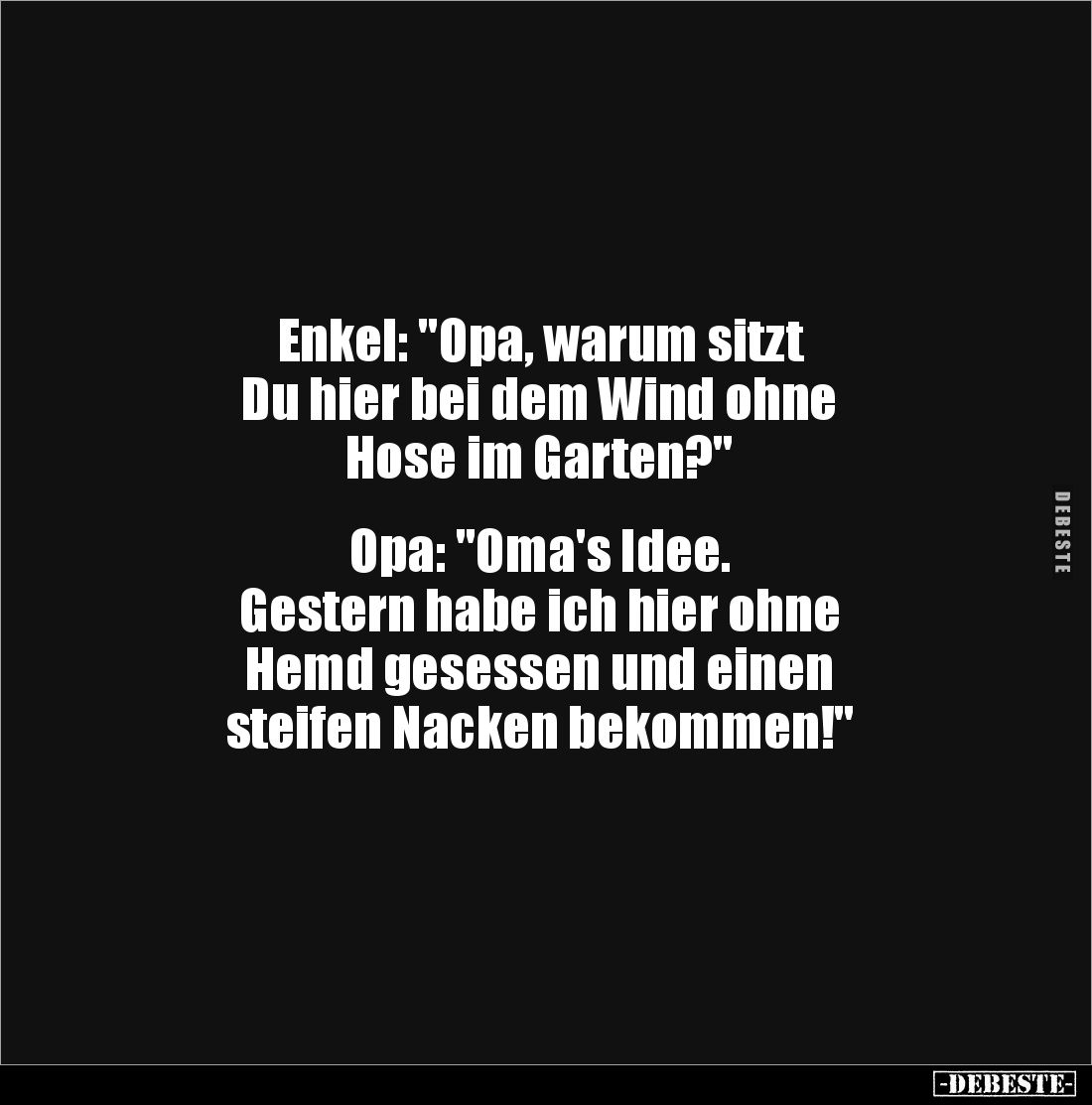 Enkel: "Opa, warum sitzt 
Du hier bei dem Wind ohne 
Hose im Garten?"


Opa: "Oma's Idee. 
Gestern habe ...