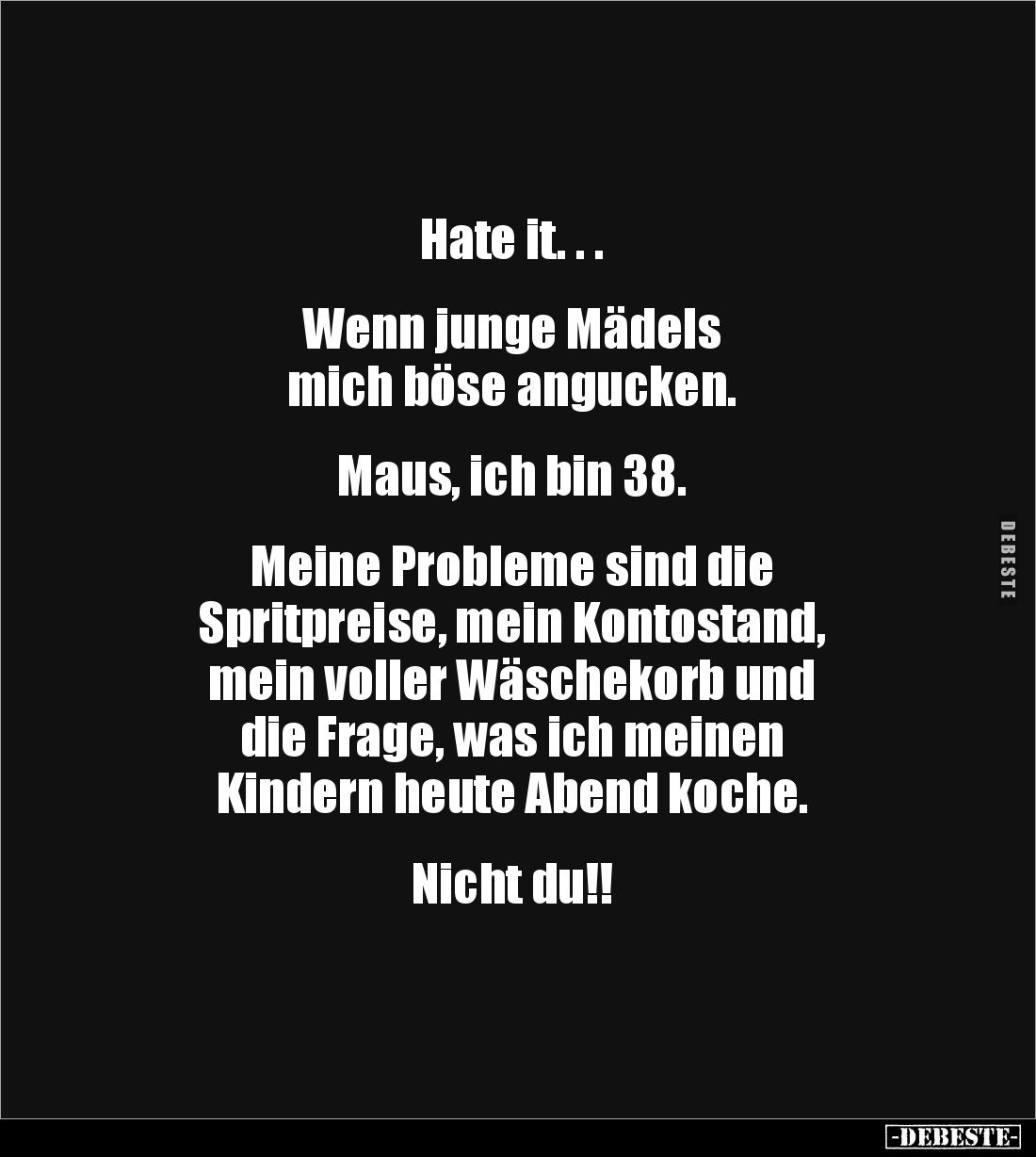 Hate it. . .


Wenn junge Mädels 
mich böse angucken.


Maus, ich bin 38. 


Meine Probleme sind die 
Spritpreise,...