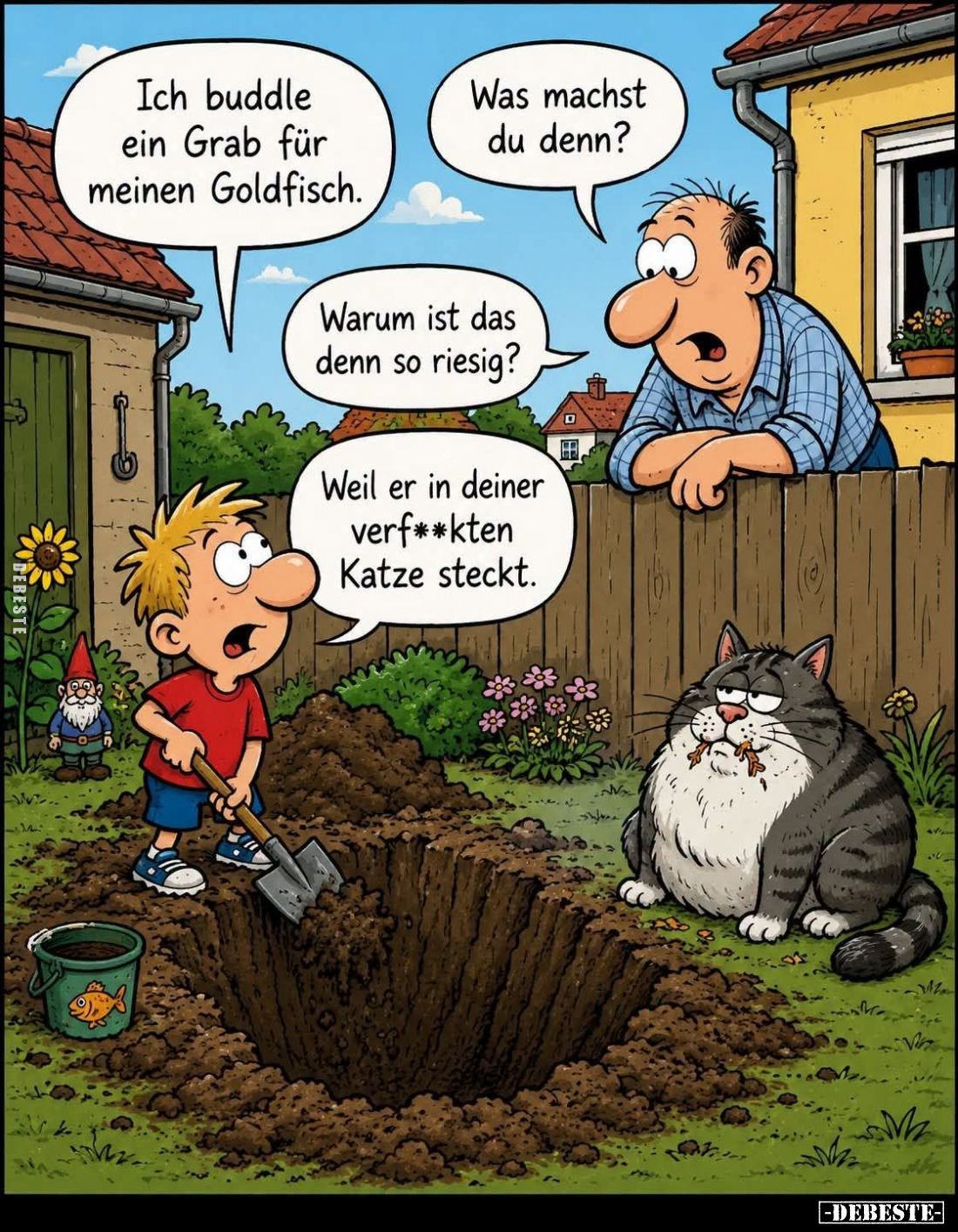 Was machst du denn? - Ich buddle ein Grab für meinen Goldfisch. - Warum ist das denn so riesig?
Weil er in deiner verfickten...