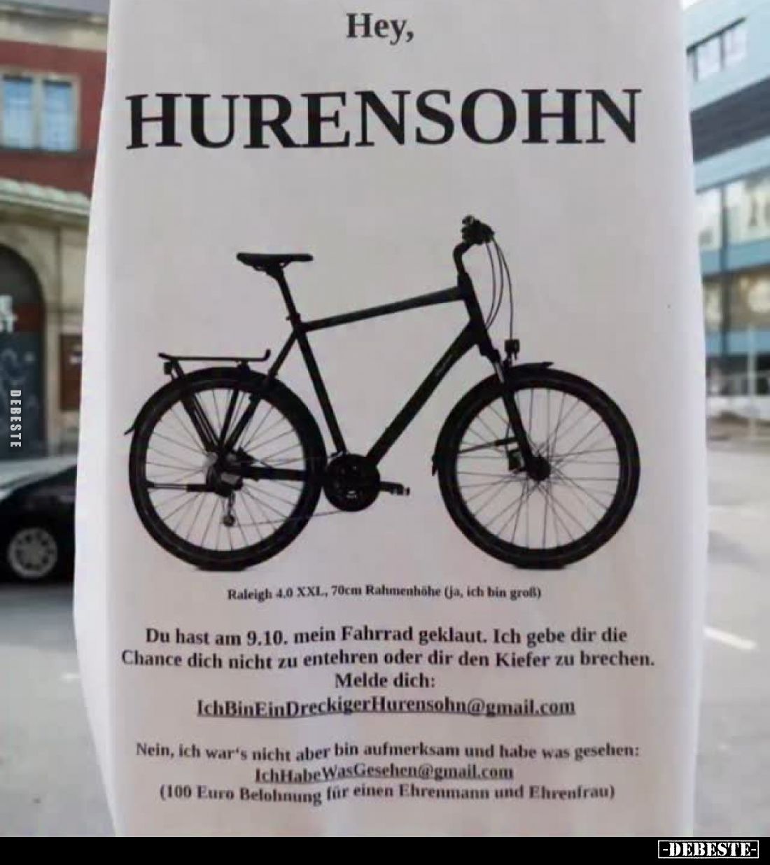 Hey,
HURENSOHN
-
Raleigh 4.0 XXL, 70cm Rahmenhöhe (jo, ich bin groß)
Du hast am 9.10. mein Fahrrad geklaut. Ich gebe dir ...