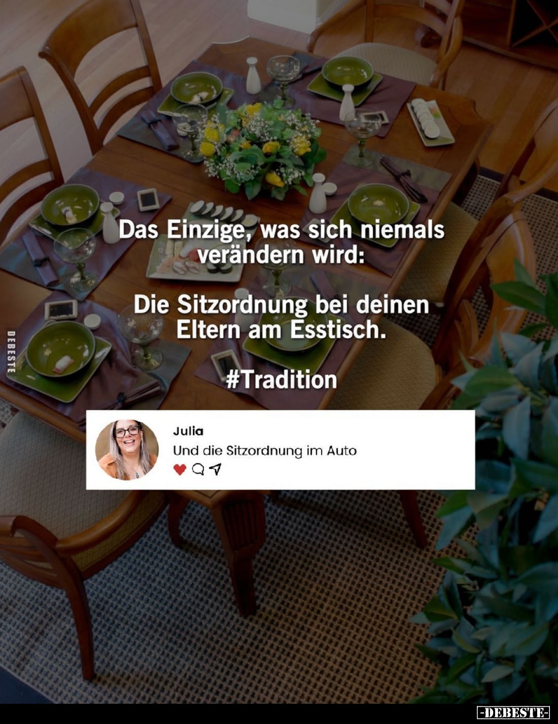 Das Einzige, was sich niemals verändern wird:
Die Sitzordnung bei deinen Eltern am Esstisch.
#Tradition
-
Julia:
Und die...