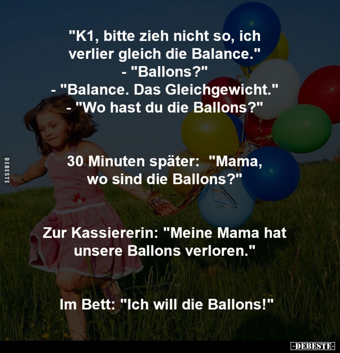 "K1, bitte zieh nicht so, ich 
verlier gleich die Balance." 
-
"Ballons?" 
-
"Balance. Das Glei...