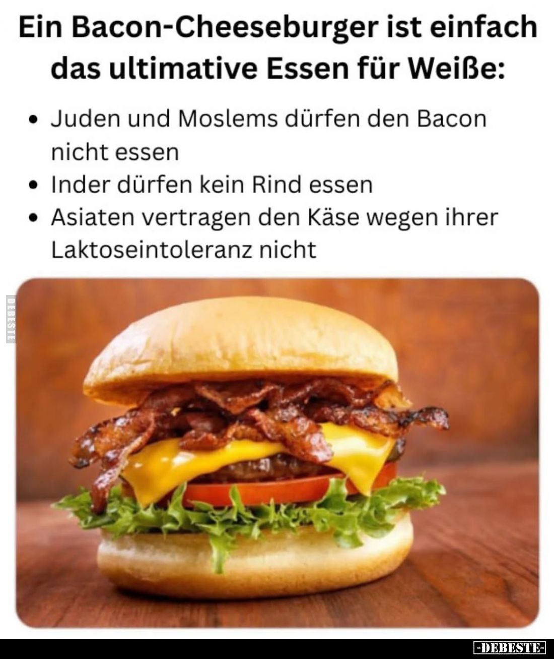 Ein Bacon-Cheeseburger ist einfach das ultimative Essen für Weiße:
-Juden und Moslems dürfen den Bacon nicht essen.
-Inder ...