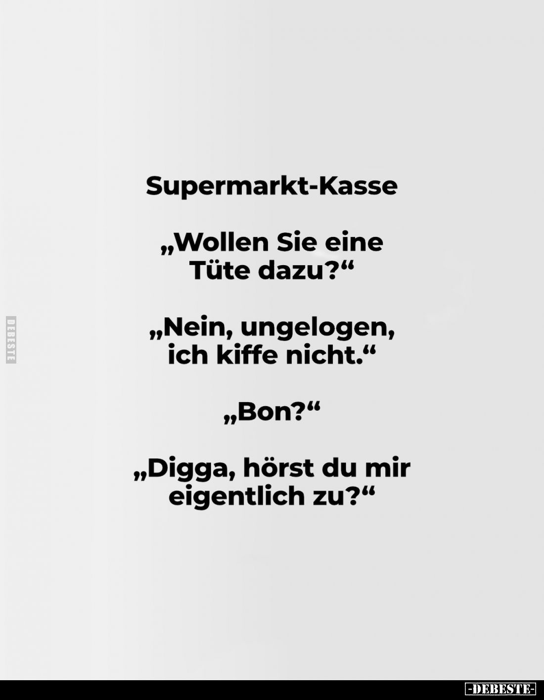 Supermarkt-Kasse
„Wollen Sie eine Tüte dazu?"
„Nein, ungelogen, ich kiffe nicht."
„Bon?"
„Digga, hörst du ...