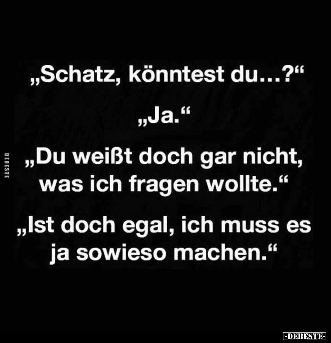 „Schatz, könntest du...?"
„Ja."
,,Du weißt doch gar nicht, was ich fragen wollte."
„Ist doch egal, ich muss...