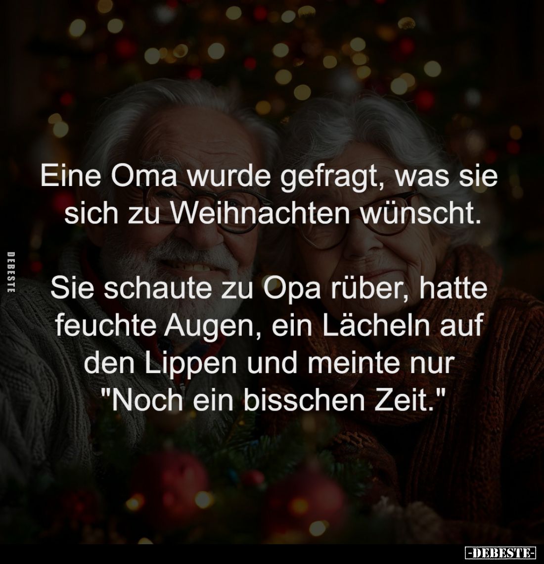 Eine Oma wurde gefragt, was sie 
sich zu Weihnachten wünscht.

Sie schaute zu Opa rüber, hatte 
feuchte Augen, ein Lächel...