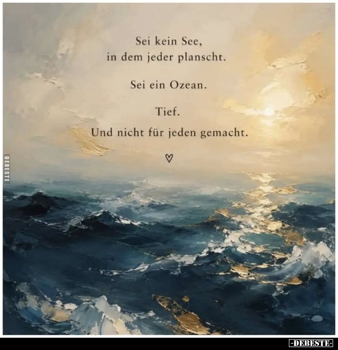 Sei kein See, in dem jeder planscht.
Sei ein Ozean.
Tief.
Und nicht für jeden gemacht.