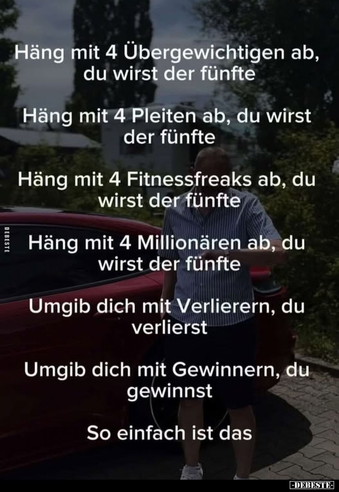 Häng mit 4 Übergewichtigen ab, du wirst der fünfte.
Häng mit 4 Pleiten ab, du wirst der fünfte.
Häng mit 4 Fitnessfreaks ab...