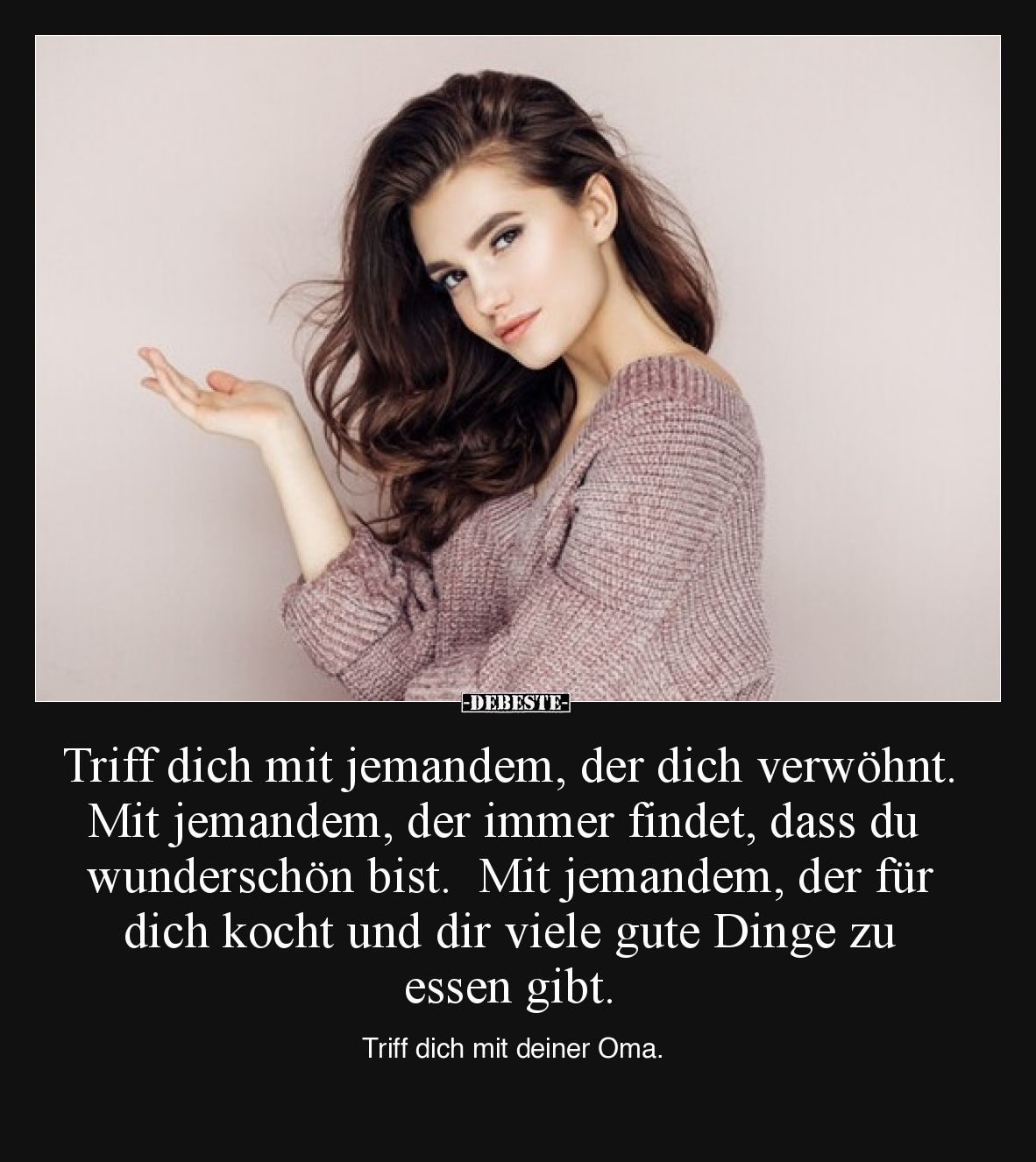 Triff dich mit jemandem, der dich verwöhnt.  Mit jemandem, der immer findet, dass du wunderschön bist.  Mit jemandem, der für...