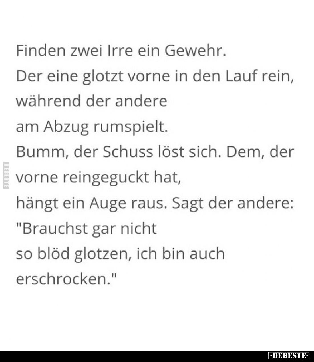 Finden zwei Irre ein Gewehr.
Der eine glotzt vorne in den Lauf rein, während der andere am Abzug rumspielt.
Bumm, der Schus...