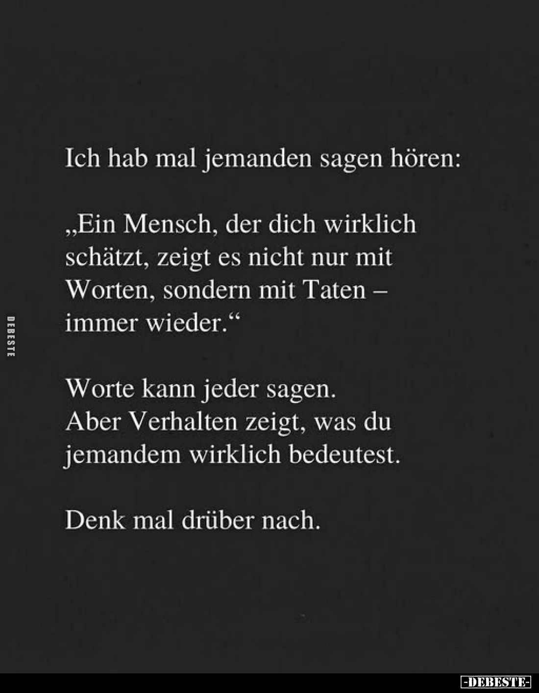 Ich hab mal jemanden sagen hören:
"Ein Mensch, der dich wirklich schätzt, zeigt es nicht nur mit Worten, sondern mit Ta...