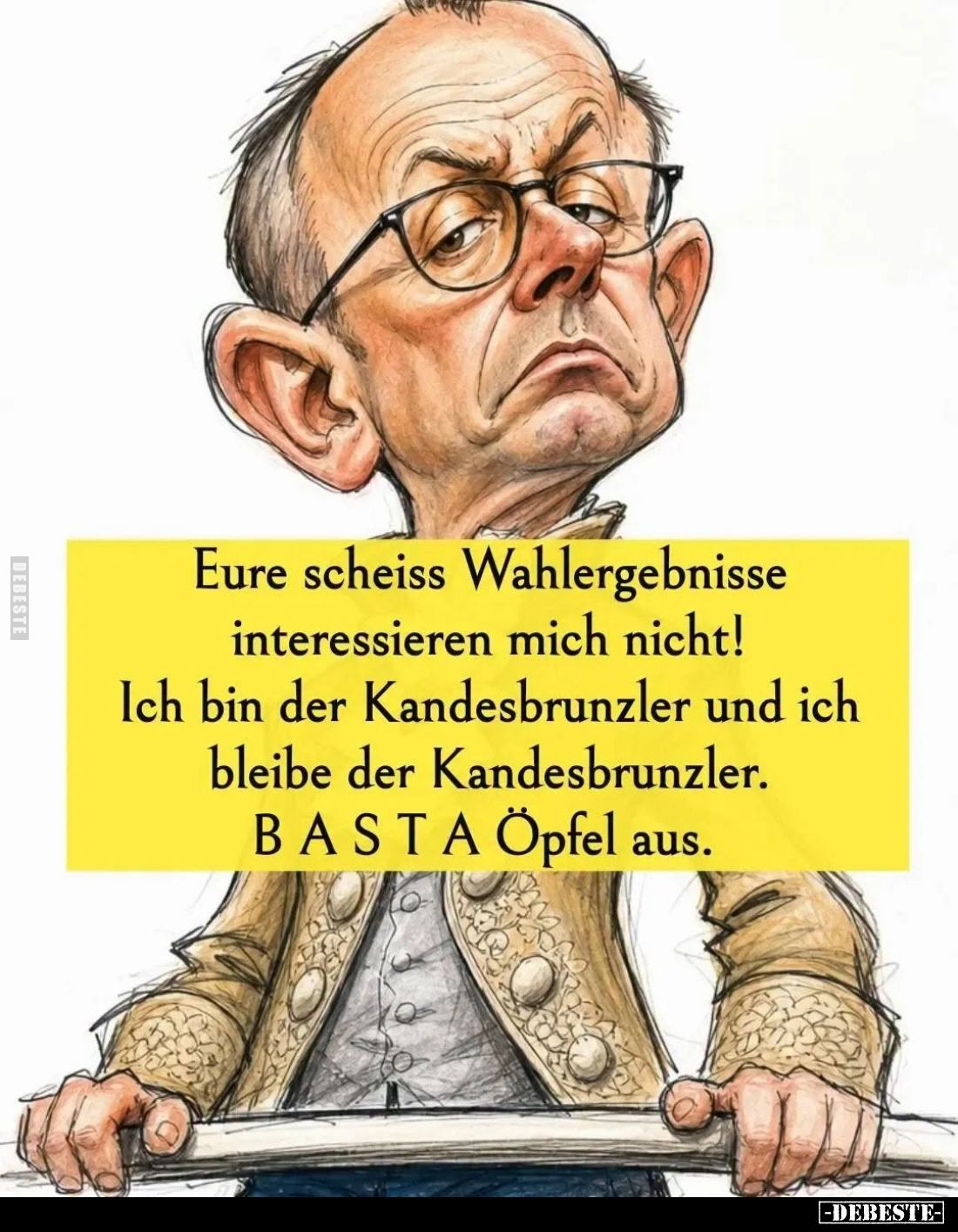 Eure scheiss Wahlergebnisse interessieren mich nicht! Ich bin der Kandesbrunzler und ich bleibe der Kandesbrunzler.
BASTA Öp...