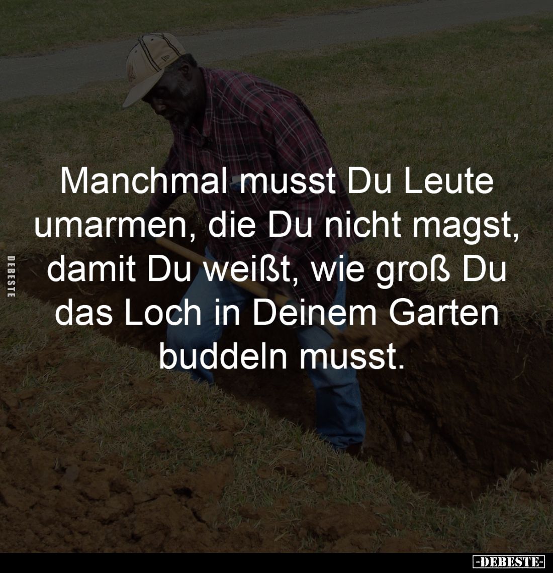 Manchmal musst Du Leute
umarmen, die Du nicht magst,
damit Du weißt, wie groß Du
das Loch in Deinem Garten
buddeln mu...