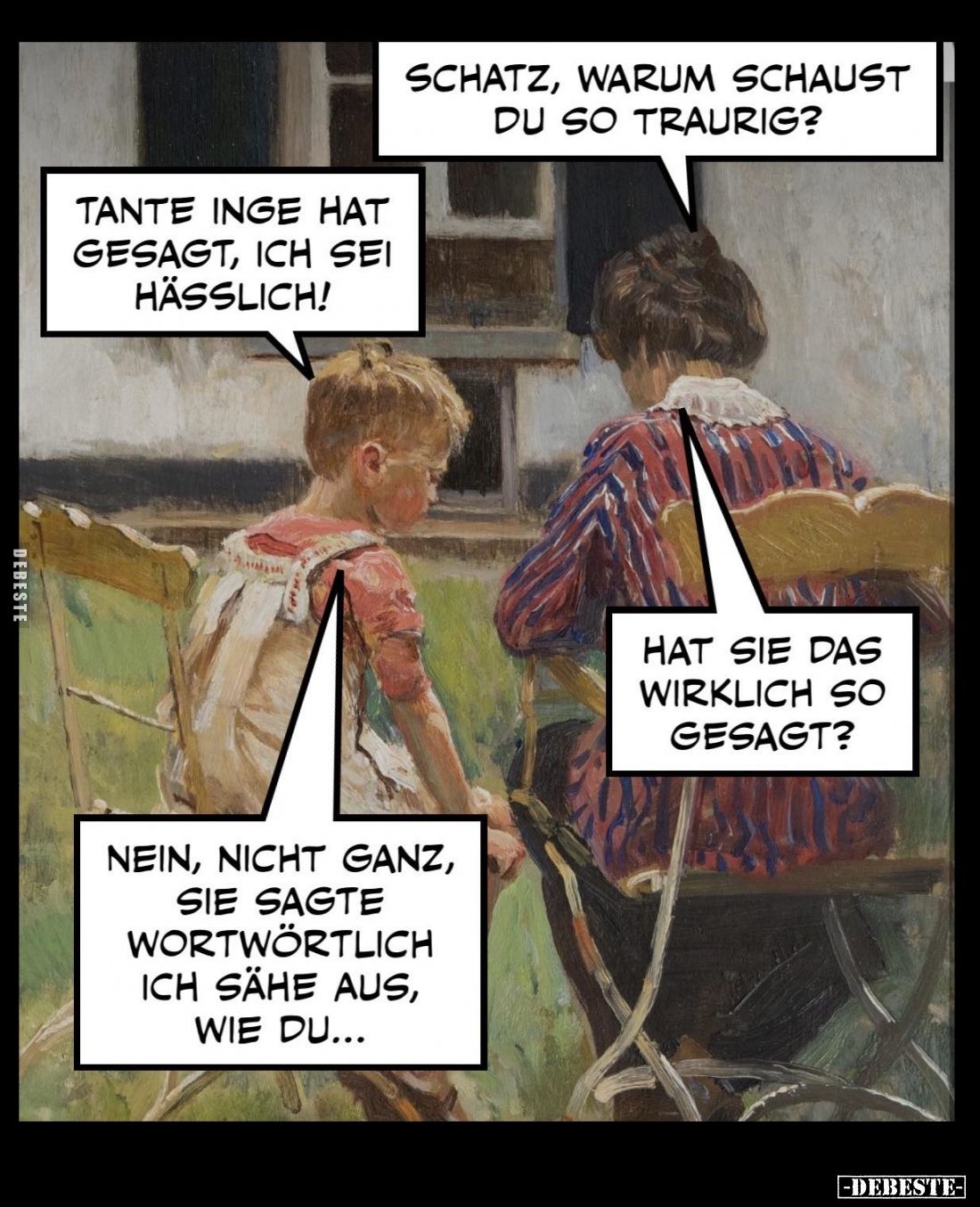 Schatz, warum schaust du so traurig? -
Tante Inge hat gesagt, ich sei hässlich! -
Hat sie das wirklich so gesagt? -
Nein, ...