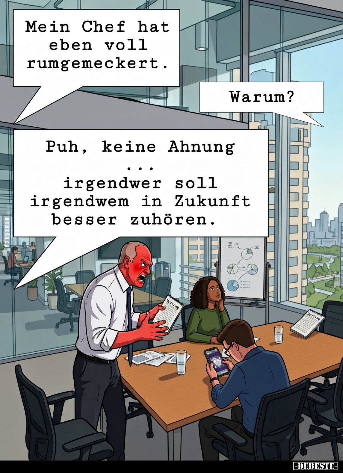 Mein Chef hat eben voll rumgemeckert. Warum?
Puh, keine Ahnung...
irgendwer soll irgendwem in Zukunft besser zuhören.