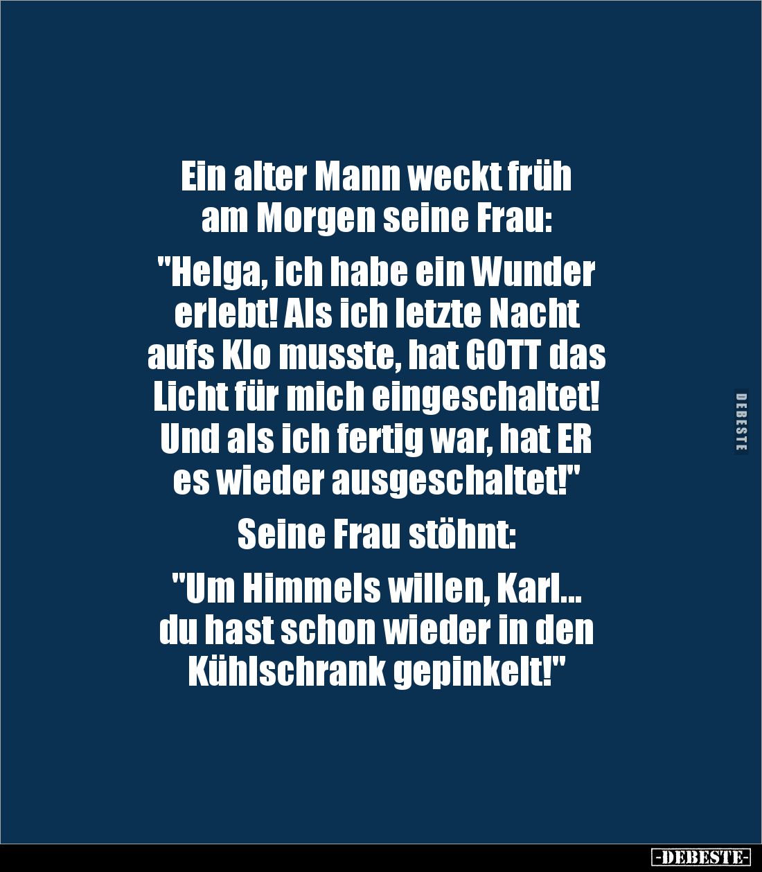Ein alter Mann weckt früh
am Morgen seine Frau:
"Helga, ich habe ein Wunder
erlebt! Als ich letzte Nacht
aufs Klo...