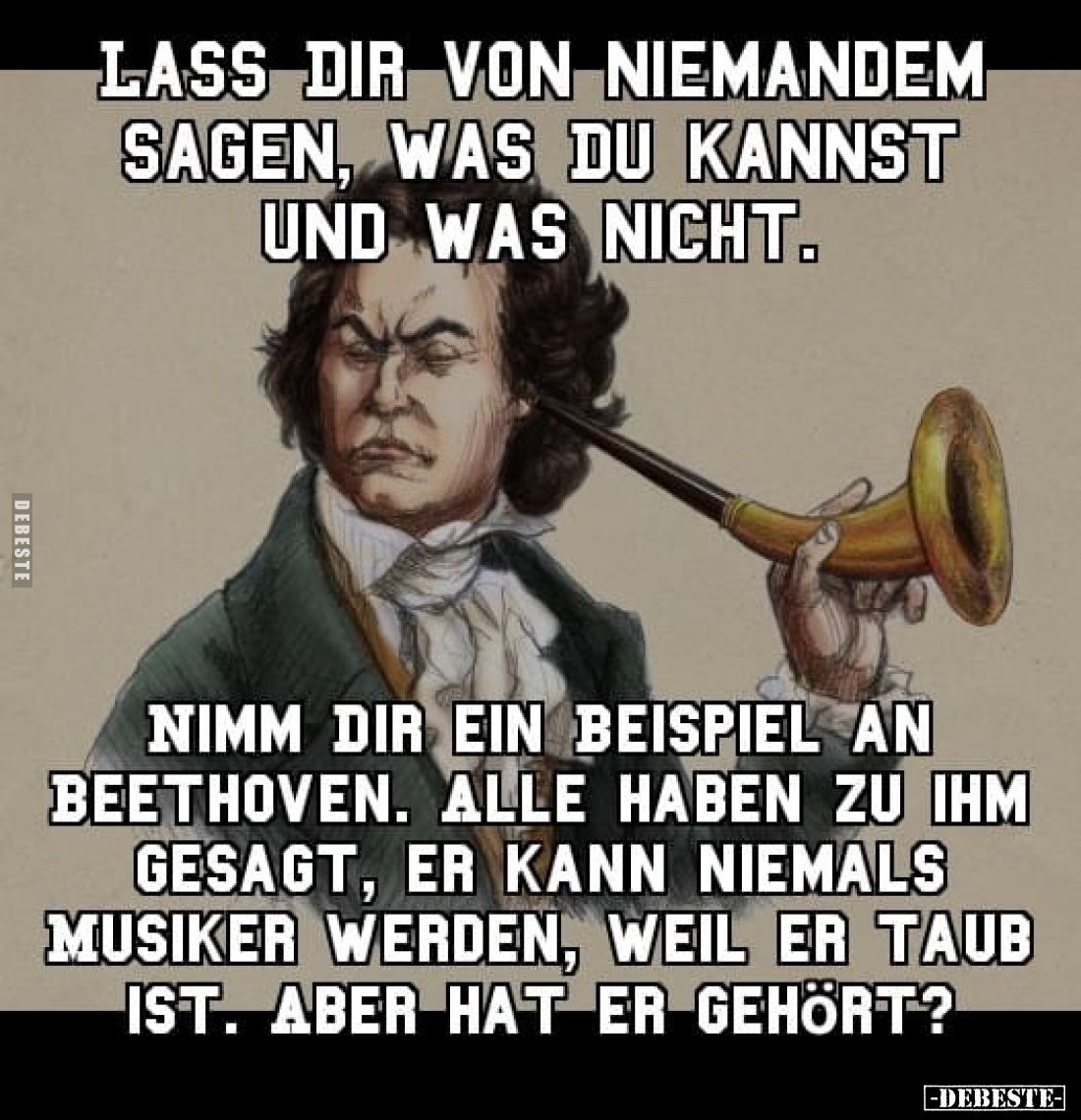 Lass dir von niemandem sagen, was du kannst und was nicht.
Nimm dir ein Beispiel an Beethoven. Alle haben zu ihm gesagt, er ...