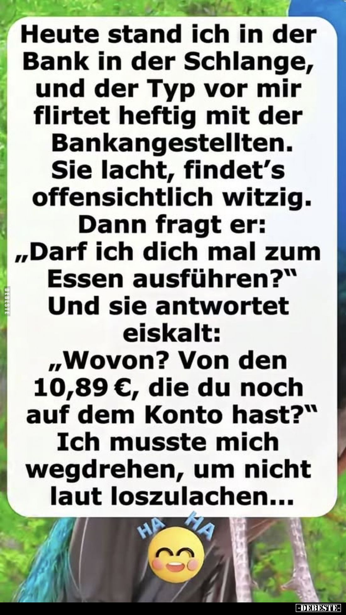 Heute stand ich in der Bank in der Schlange, und der Typ vor mir flirtet heftig mit der Bankangestellten.
Sie lacht, findet’...