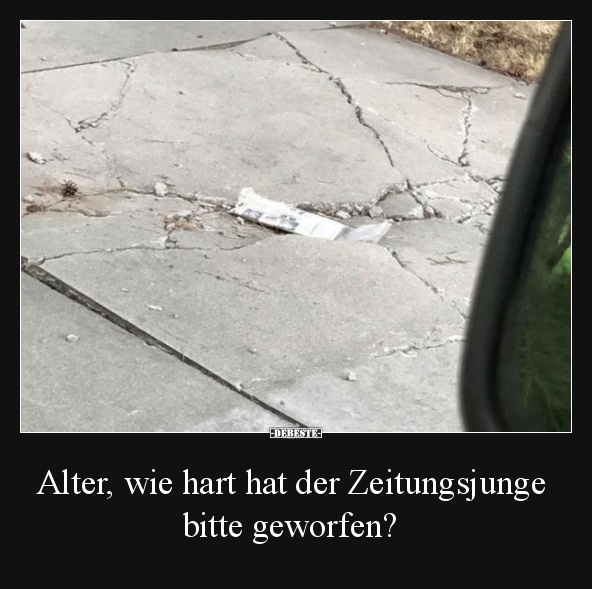 Alter, wie hart hat der Zeitungsjunge bitte geworfen?
