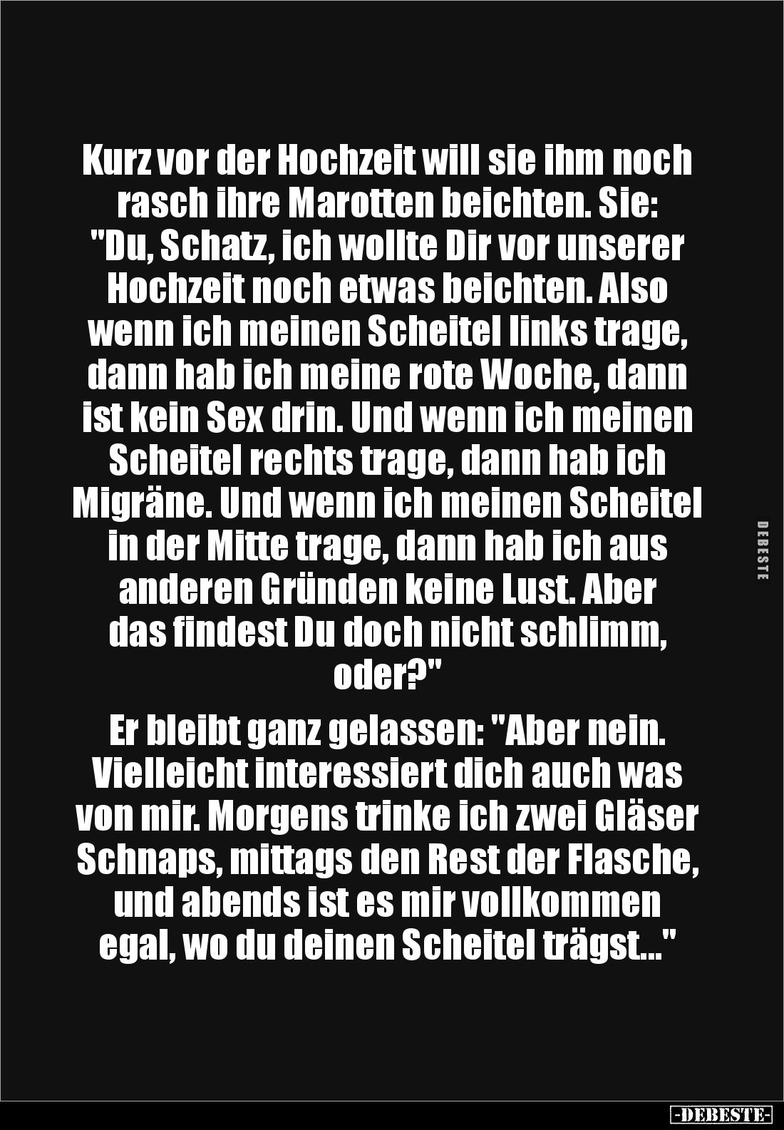 Kurz vor der Hochzeit will sie ihm noch rasch ihre Marotten beichten. Sie: "Du, Schatz, ich wollte Dir vor unserer Hochz...