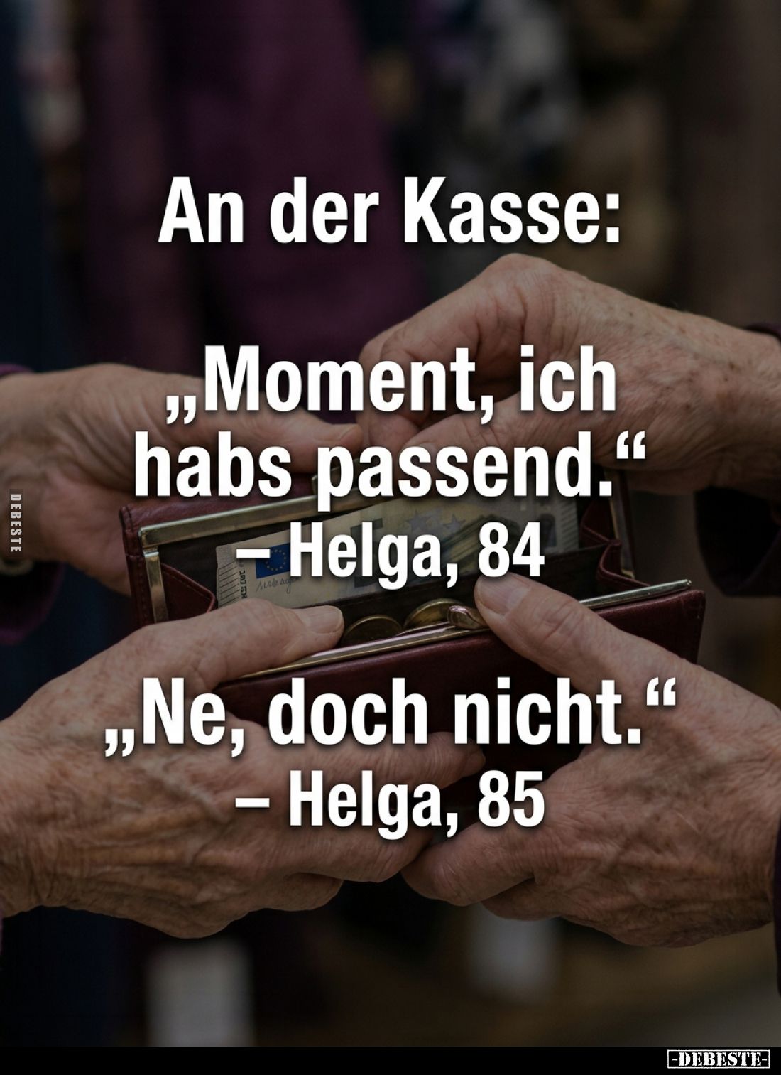 An der Kasse:
"Moment, ich habs passend." -
Helga, 84 - 
"Ne, doch nicht." - Helga, 85